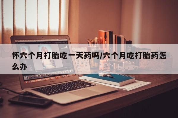 打胎药私人店联系方式怀六个月打胎吃一天药吗/六个月吃打胎药怎么办
