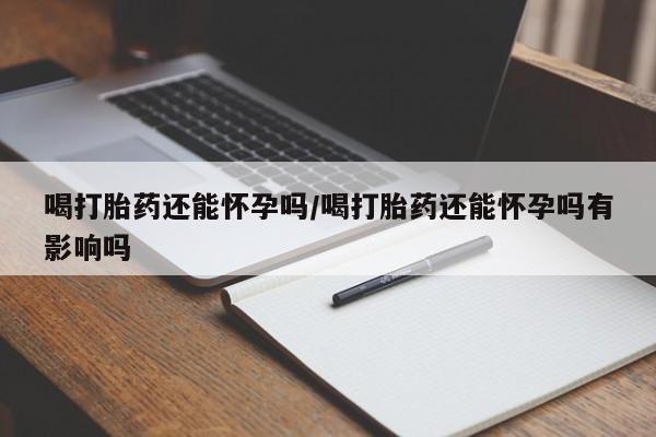 打胎药私人店联系方式喝打胎药还能怀孕吗/喝打胎药还能怀孕吗有影响吗