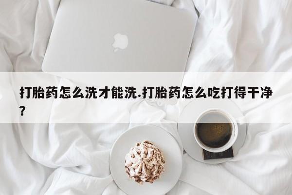 打胎药私人店联系方式打胎药怎么洗才能洗.打胎药怎么吃打得干净？