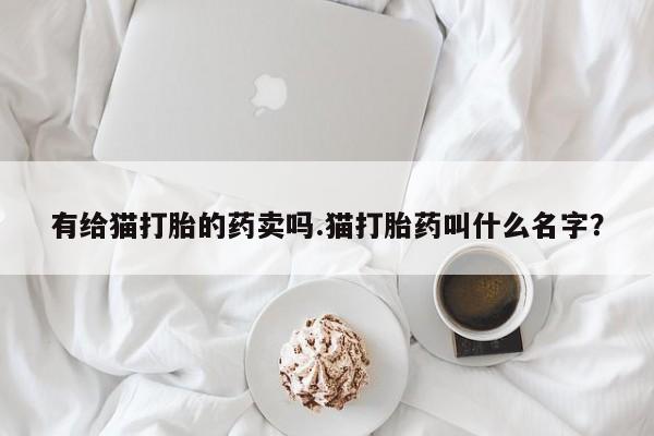 打胎药私人店联系方式有给猫打胎的药卖吗.猫打胎药叫什么名字？